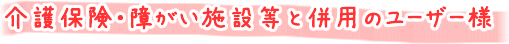 介護保険・障がい施設等と併用のユーザー様